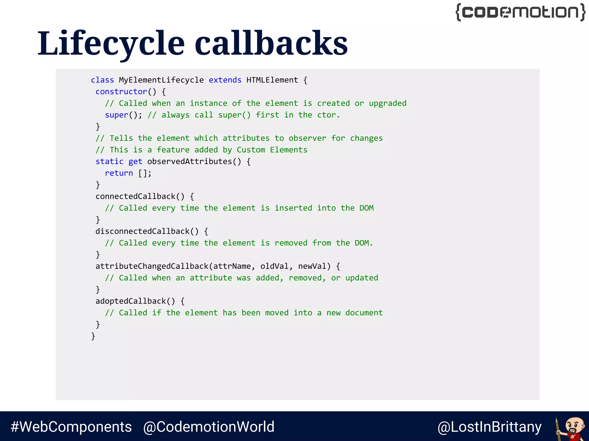 @LostInBrittany#WebComponents @CodemotionWorld
Lifecycle callbacks
class MyElementLifecycle extends HTMLElement {
constructor() {
// Called when an instance of the element is created or upgraded
super(); // always call super() first in the ctor.
}
// Tells the element which attributes to observer for changes
// This is a feature added by Custom Elements
static get observedAttributes() {
return [];
}
connectedCallback() {
// Called every time the element is inserted into the DOM
}
disconnectedCallback() {
// Called every time the element is removed from the DOM.
}
attributeChangedCallback(attrName, oldVal, newVal) {
// Called when an attribute was added, removed, or updated
}
adoptedCallback() {
// Called if the element has been moved into a new document
}
}
 
