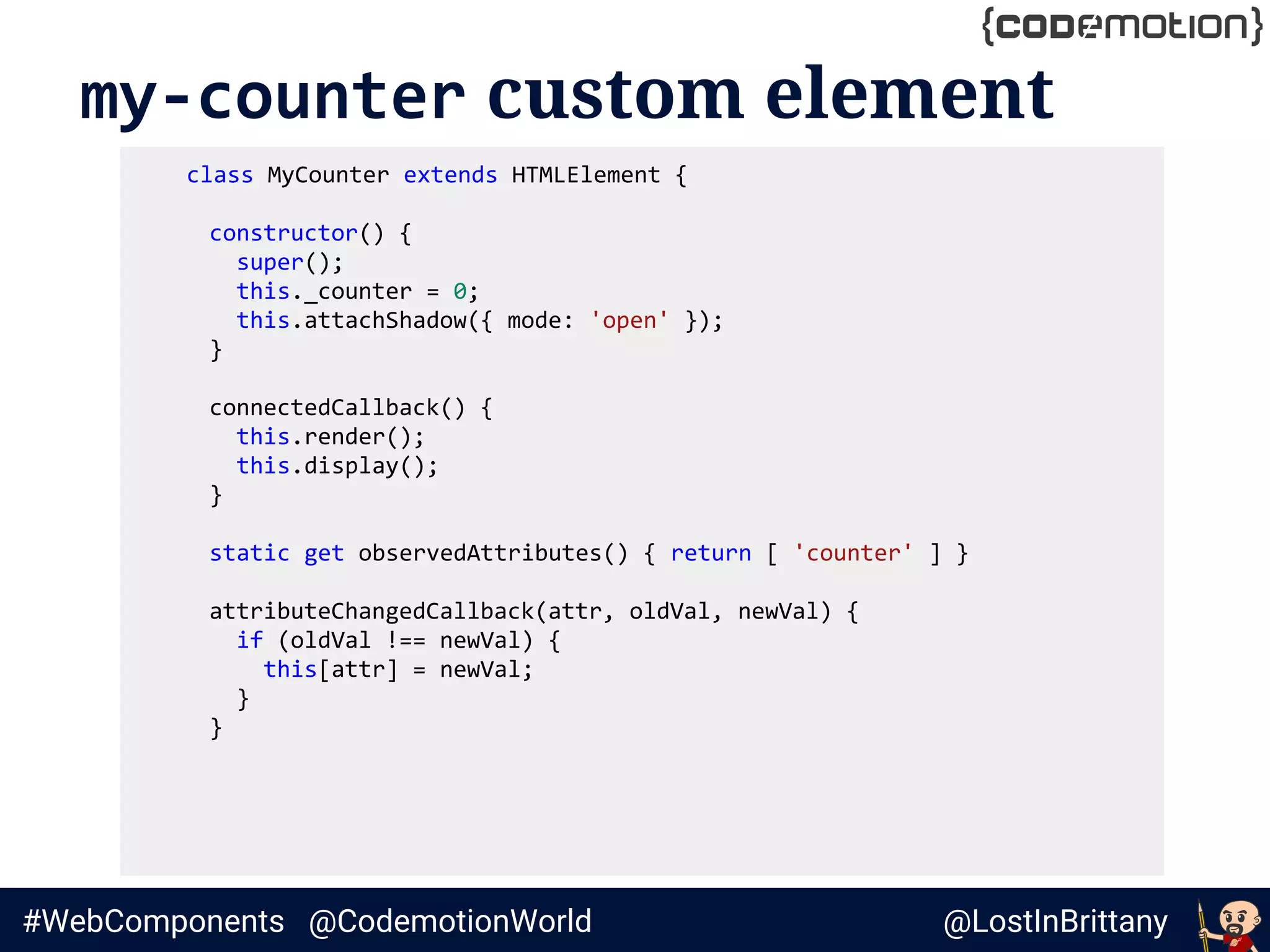 @LostInBrittany#WebComponents @CodemotionWorld
my-counter custom element
class MyCounter extends HTMLElement {
constructor() {
super();
this._counter = 0;
this.attachShadow({ mode: 'open' });
}
connectedCallback() {
this.render();
this.display();
}
static get observedAttributes() { return [ 'counter' ] }
attributeChangedCallback(attr, oldVal, newVal) {
if (oldVal !== newVal) {
this[attr] = newVal;
}
}
 