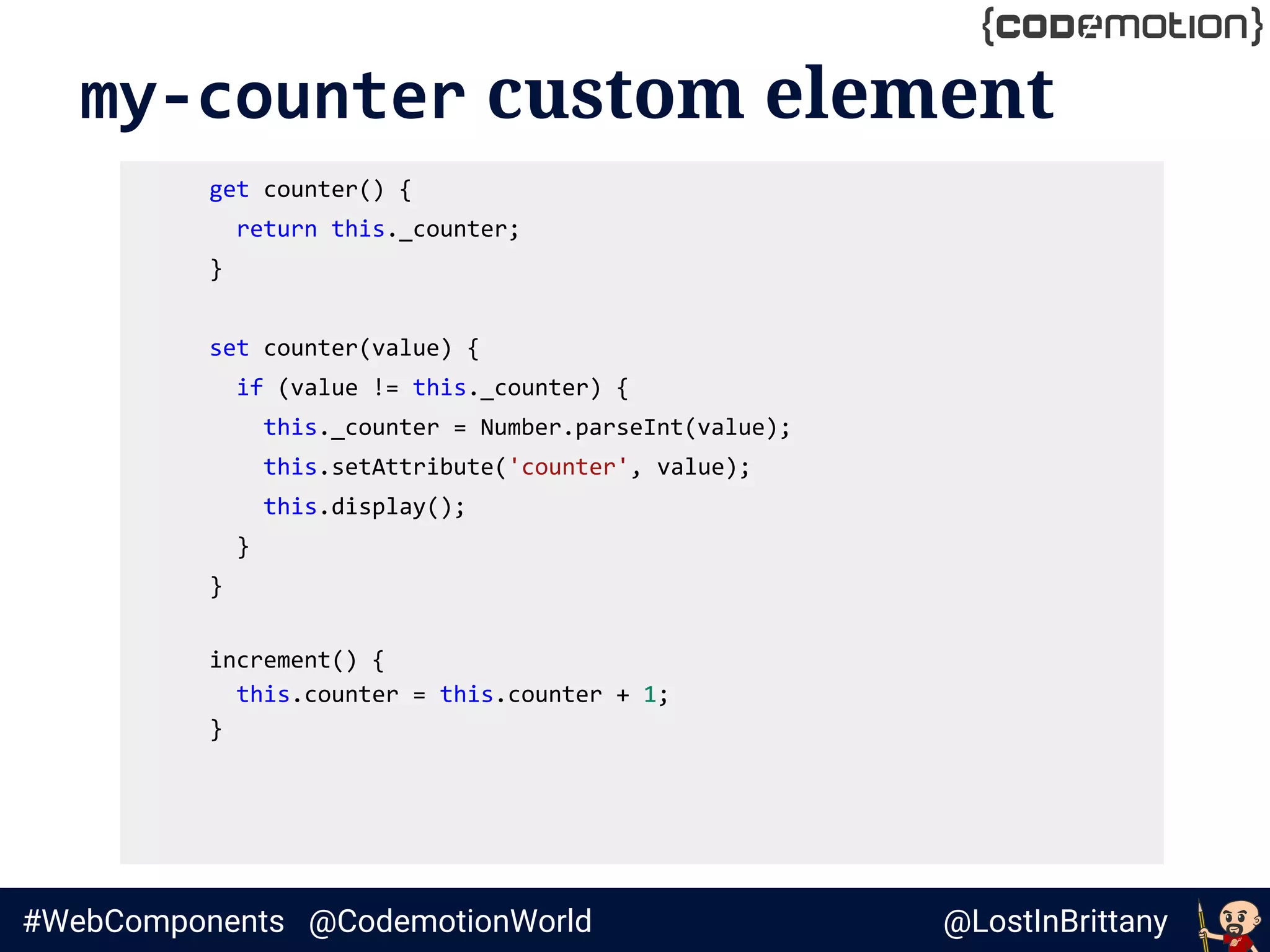@LostInBrittany#WebComponents @CodemotionWorld
my-counter custom element
get counter() {
return this._counter;
}
set counter(value) {
if (value != this._counter) {
this._counter = Number.parseInt(value);
this.setAttribute('counter', value);
this.display();
}
}
increment() {
this.counter = this.counter + 1;
}
 