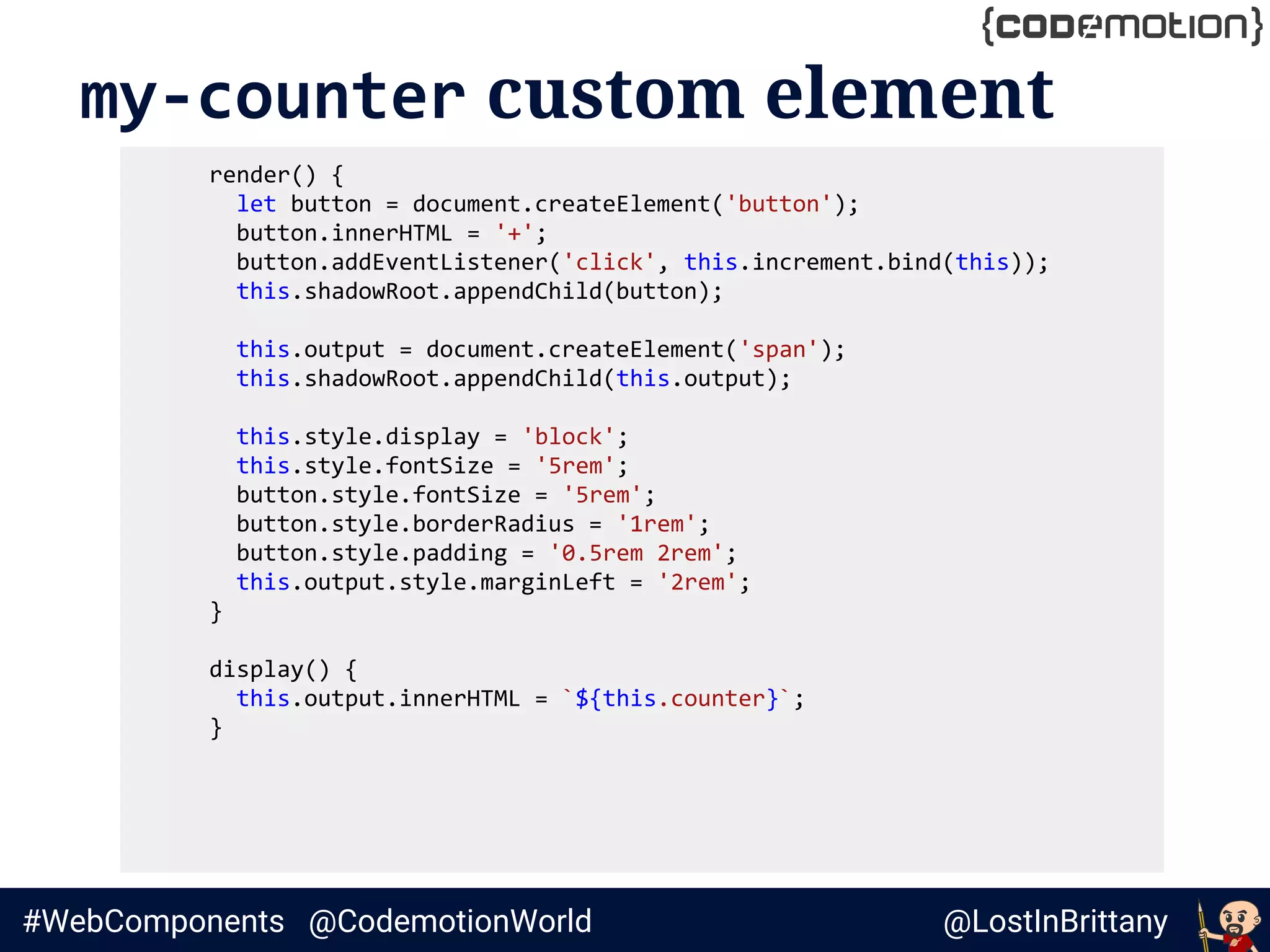 @LostInBrittany#WebComponents @CodemotionWorld
my-counter custom element
render() {
let button = document.createElement('button');
button.innerHTML = '+';
button.addEventListener('click', this.increment.bind(this));
this.shadowRoot.appendChild(button);
this.output = document.createElement('span');
this.shadowRoot.appendChild(this.output);
this.style.display = 'block';
this.style.fontSize = '5rem';
button.style.fontSize = '5rem';
button.style.borderRadius = '1rem';
button.style.padding = '0.5rem 2rem';
this.output.style.marginLeft = '2rem';
}
display() {
this.output.innerHTML = `${this.counter}`;
}
 
