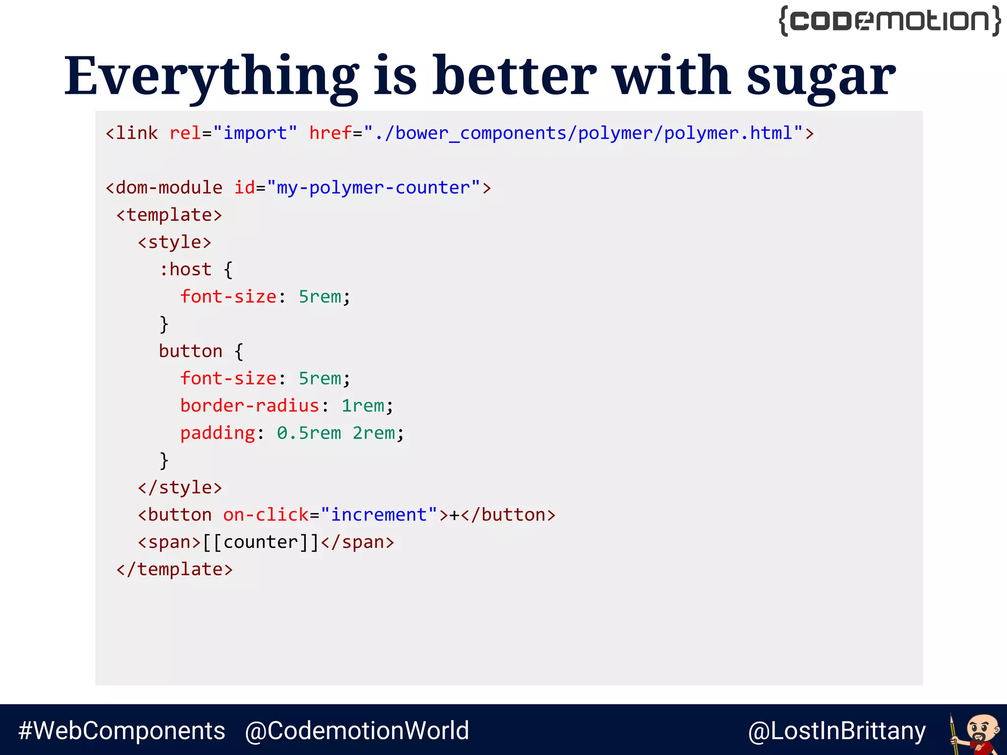 @LostInBrittany#WebComponents @CodemotionWorld
Everything is better with sugar
<link rel="import" href="./bower_components/polymer/polymer.html">
<dom-module id="my-polymer-counter">
<template>
<style>
:host {
font-size: 5rem;
}
button {
font-size: 5rem;
border-radius: 1rem;
padding: 0.5rem 2rem;
}
</style>
<button on-click="increment">+</button>
<span>[[counter]]</span>
</template>
 