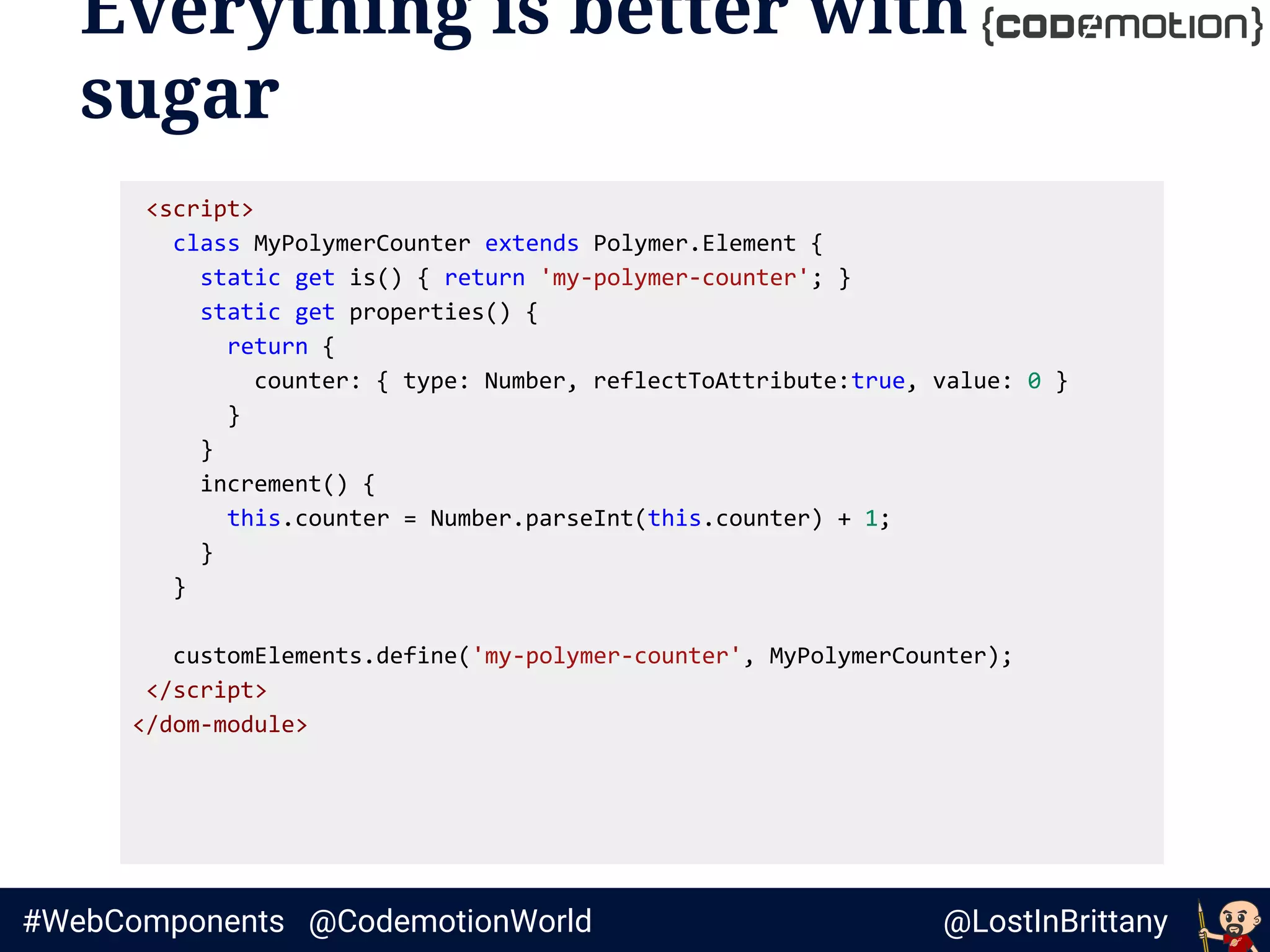 @LostInBrittany#WebComponents @CodemotionWorld
Everything is better with
sugar
<script>
class MyPolymerCounter extends Polymer.Element {
static get is() { return 'my-polymer-counter'; }
static get properties() {
return {
counter: { type: Number, reflectToAttribute:true, value: 0 }
}
}
increment() {
this.counter = Number.parseInt(this.counter) + 1;
}
}
customElements.define('my-polymer-counter', MyPolymerCounter);
</script>
</dom-module>
 