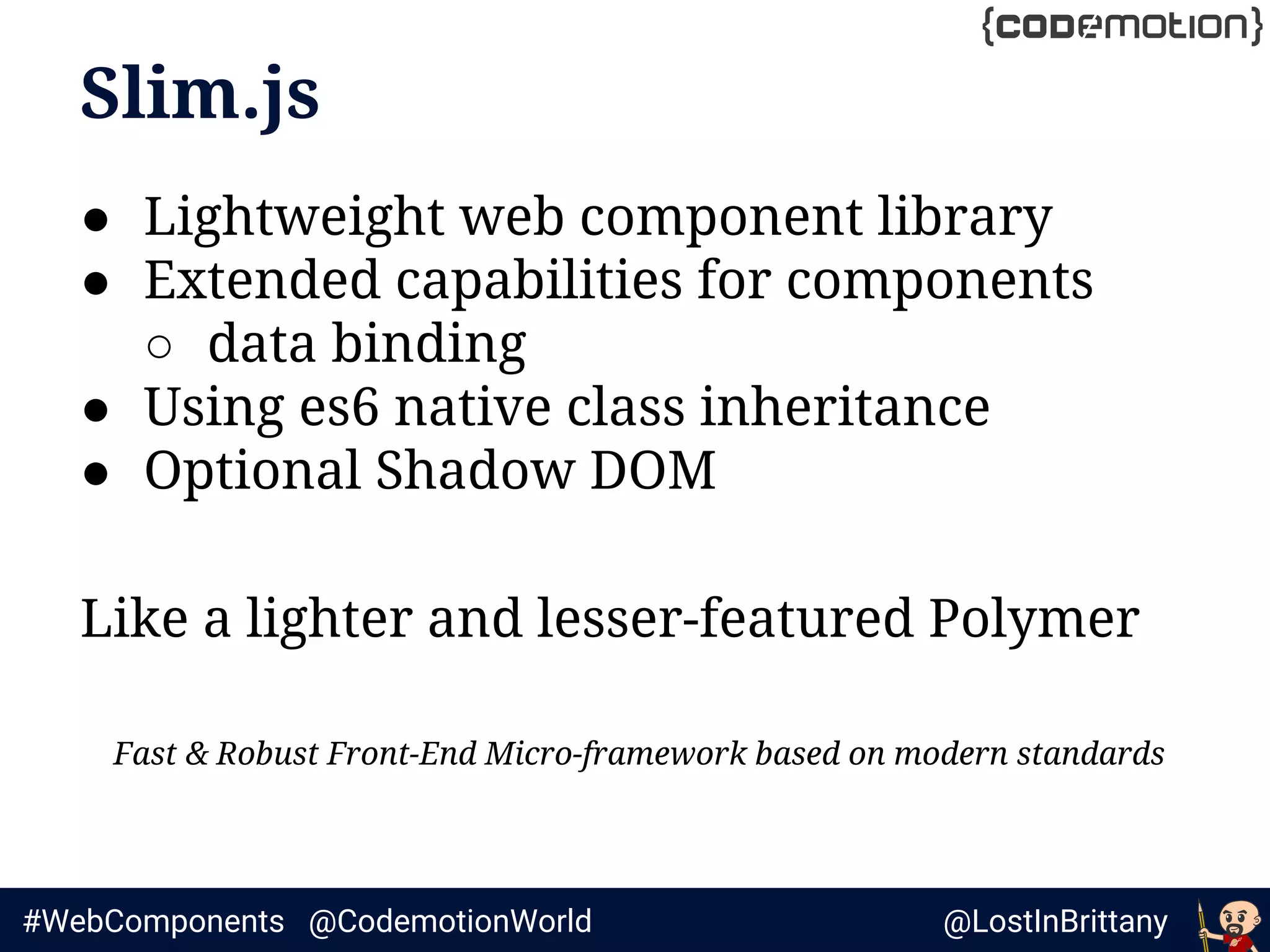 @LostInBrittany#WebComponents @CodemotionWorld
Slim.js
● Lightweight web component library
● Extended capabilities for components
○ data binding
● Using es6 native class inheritance
● Optional Shadow DOM
Like a lighter and lesser-featured Polymer
Fast & Robust Front-End Micro-framework based on modern standards
 