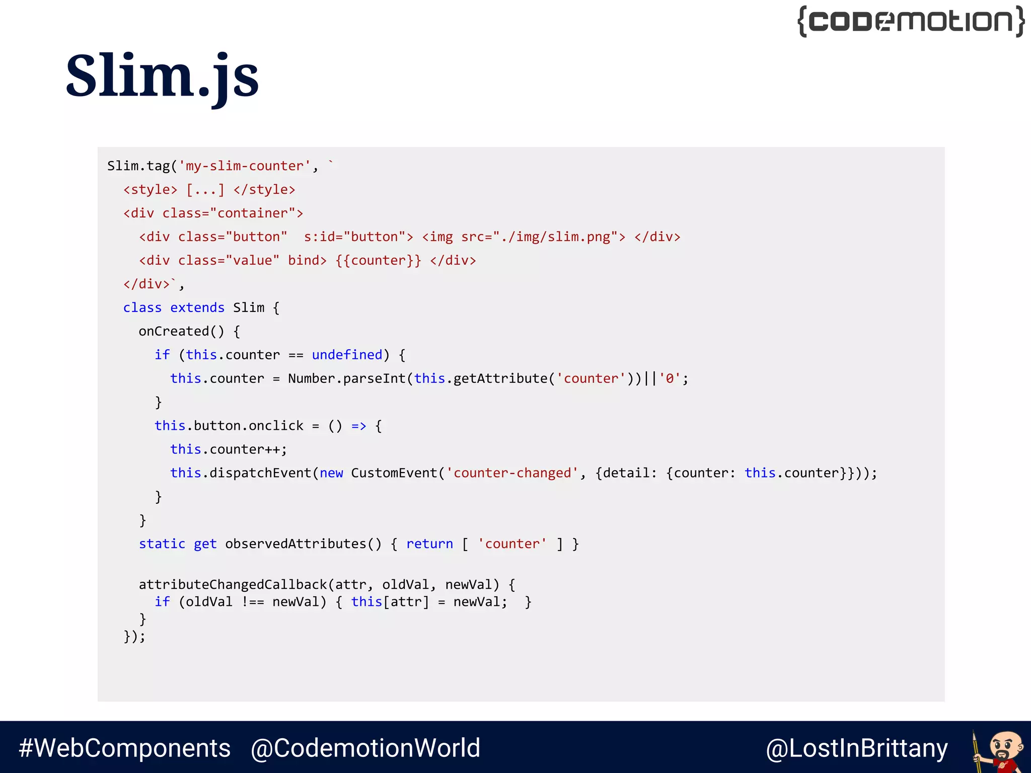 @LostInBrittany#WebComponents @CodemotionWorld
Slim.js
Slim.tag('my-slim-counter', `
<style> [...] </style>
<div class="container">
<div class="button" s:id="button"> <img src="./img/slim.png"> </div>
<div class="value" bind> {{counter}} </div>
</div>`,
class extends Slim {
onCreated() {
if (this.counter == undefined) {
this.counter = Number.parseInt(this.getAttribute('counter'))||'0';
}
this.button.onclick = () => {
this.counter++;
this.dispatchEvent(new CustomEvent('counter-changed', {detail: {counter: this.counter}}));
}
}
static get observedAttributes() { return [ 'counter' ] }
attributeChangedCallback(attr, oldVal, newVal) {
if (oldVal !== newVal) { this[attr] = newVal; }
}
});
 