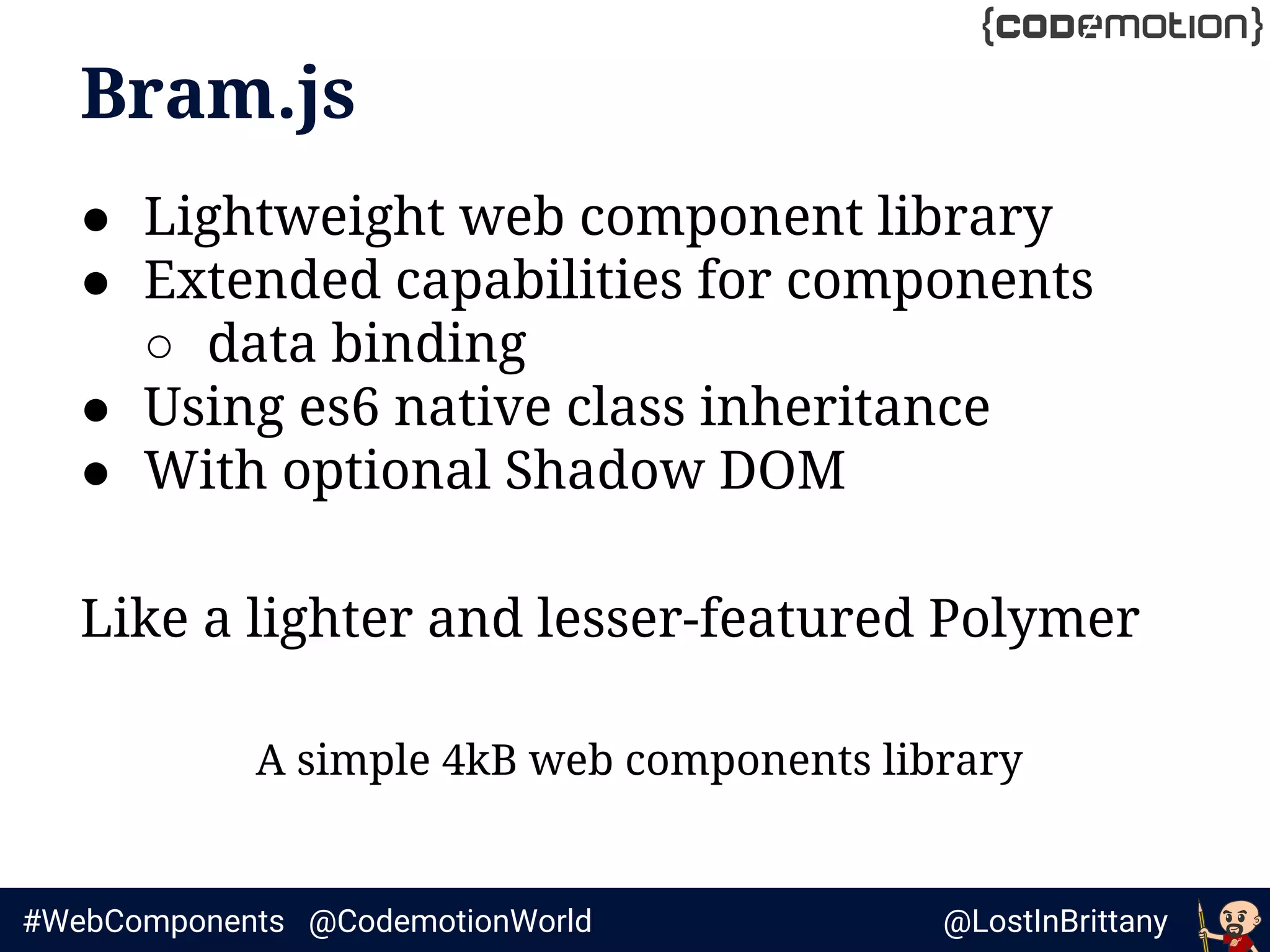 @LostInBrittany#WebComponents @CodemotionWorld
Bram.js
● Lightweight web component library
● Extended capabilities for components
○ data binding
● Using es6 native class inheritance
● With optional Shadow DOM
Like a lighter and lesser-featured Polymer
A simple 4kB web components library
 