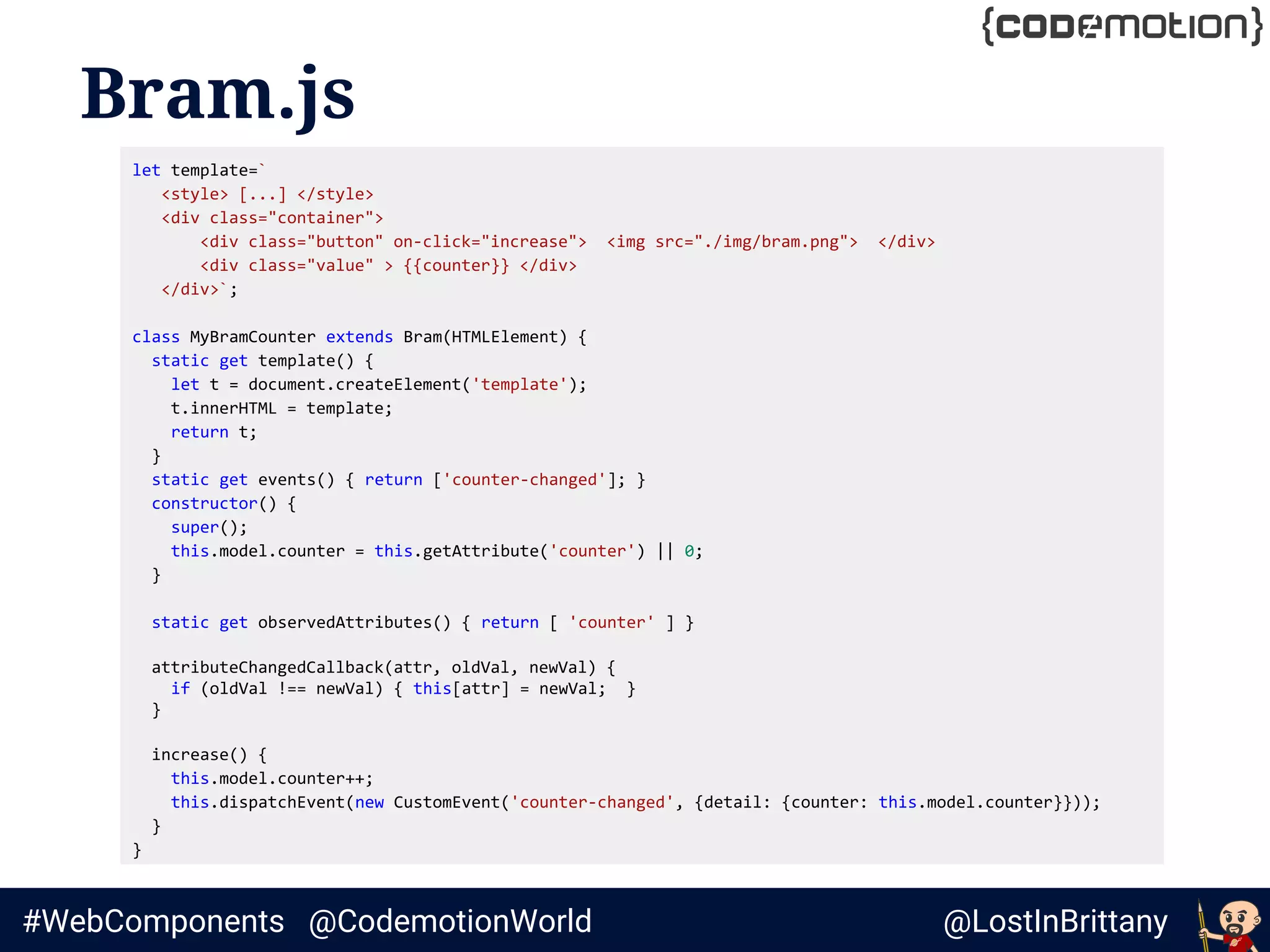 @LostInBrittany#WebComponents @CodemotionWorld
Bram.js
let template=`
<style> [...] </style>
<div class="container">
<div class="button" on-click="increase"> <img src="./img/bram.png"> </div>
<div class="value" > {{counter}} </div>
</div>`;
class MyBramCounter extends Bram(HTMLElement) {
static get template() {
let t = document.createElement('template');
t.innerHTML = template;
return t;
}
static get events() { return ['counter-changed']; }
constructor() {
super();
this.model.counter = this.getAttribute('counter') || 0;
}
static get observedAttributes() { return [ 'counter' ] }
attributeChangedCallback(attr, oldVal, newVal) {
if (oldVal !== newVal) { this[attr] = newVal; }
}
increase() {
this.model.counter++;
this.dispatchEvent(new CustomEvent('counter-changed', {detail: {counter: this.model.counter}}));
}
}
 