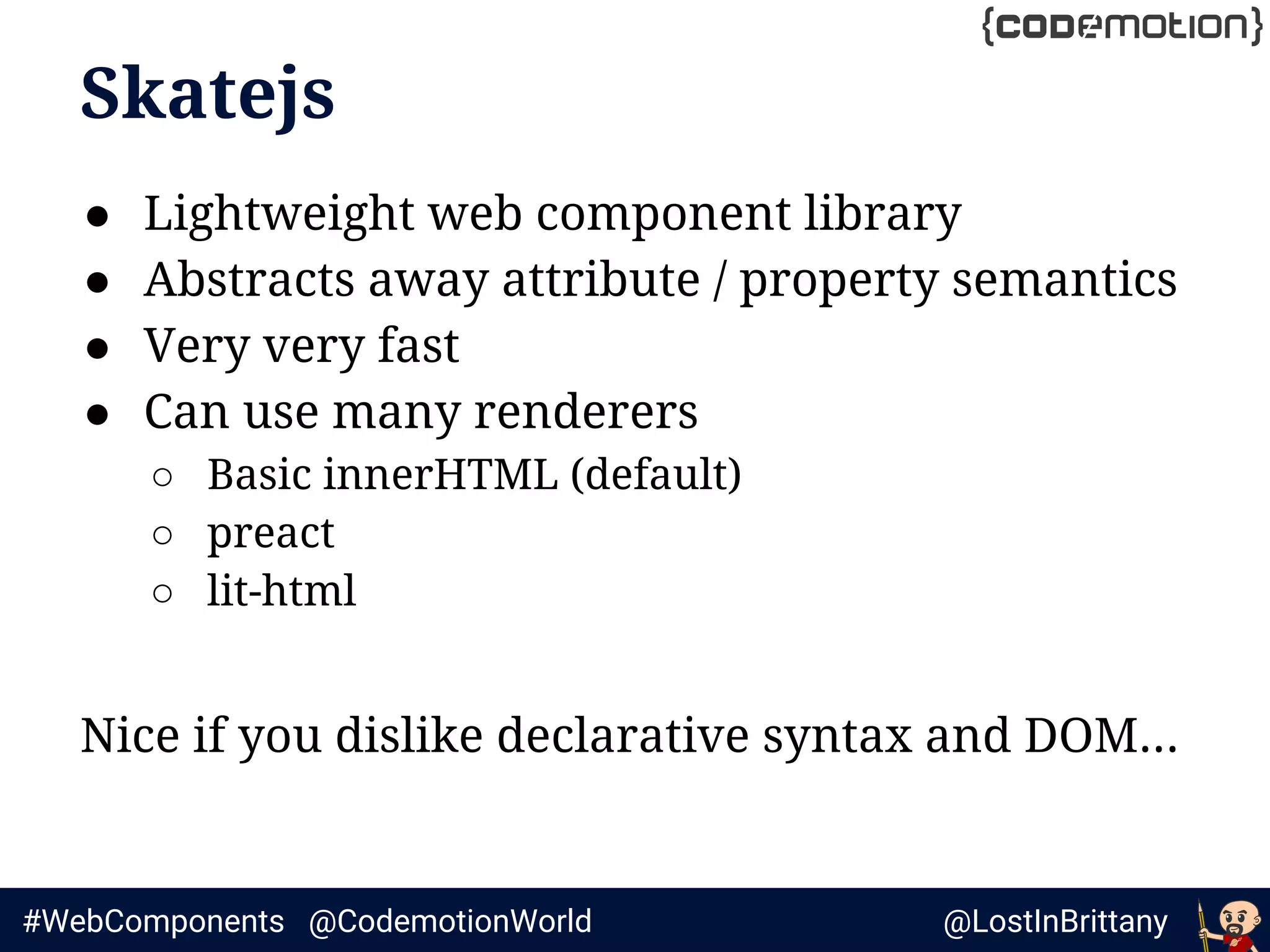 @LostInBrittany#WebComponents @CodemotionWorld
Skatejs
● Lightweight web component library
● Abstracts away attribute / property semantics
● Very very fast
● Can use many renderers
○ Basic innerHTML (default)
○ preact
○ lit-html
Nice if you dislike declarative syntax and DOM...
 