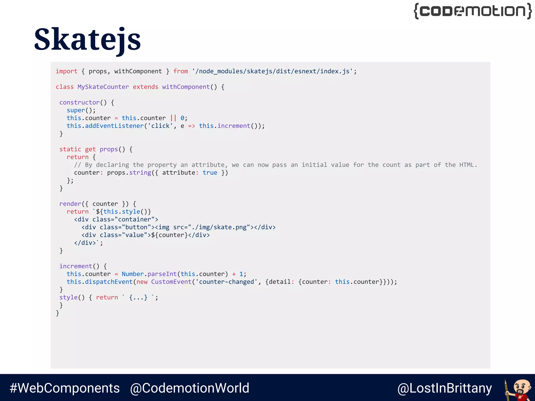 @LostInBrittany#WebComponents @CodemotionWorld
Skatejs
import { props, withComponent } from '/node_modules/skatejs/dist/esnext/index.js';
class MySkateCounter extends withComponent() {
constructor() {
super();
this.counter = this.counter || 0;
this.addEventListener('click', e => this.increment());
}
static get props() {
return {
// By declaring the property an attribute, we can now pass an initial value for the count as part of the HTML.
counter: props.string({ attribute: true })
};
}
render({ counter }) {
return `${this.style()}
<div class="container">
<div class="button"><img src="./img/skate.png"></div>
<div class="value">${counter}</div>
</div>`;
}
increment() {
this.counter = Number.parseInt(this.counter) + 1;
this.dispatchEvent(new CustomEvent('counter-changed', {detail: {counter: this.counter}}));
}
style() { return ` {...} `;
}
}
 