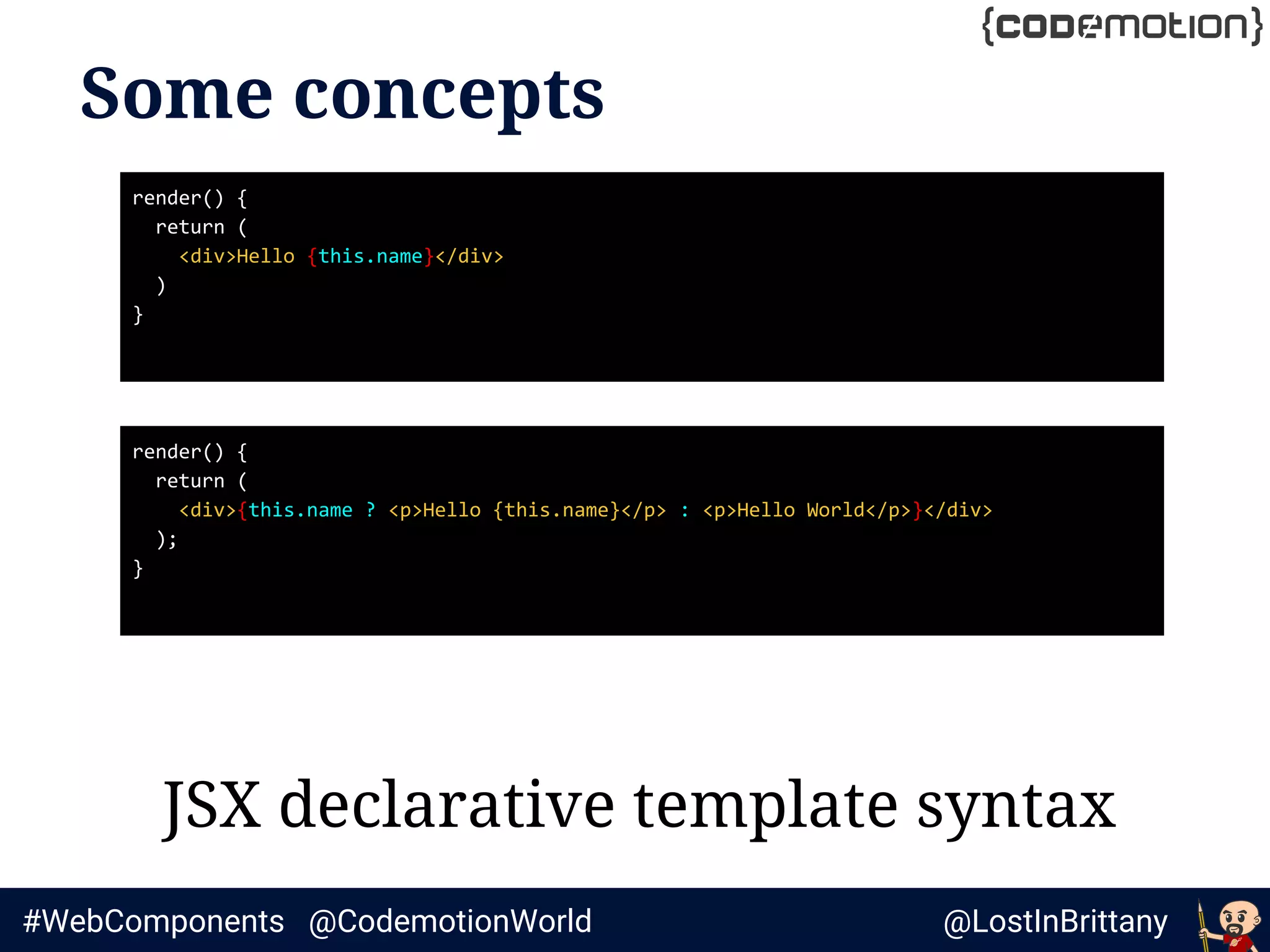 @LostInBrittany#WebComponents @CodemotionWorld
Some concepts
JSX declarative template syntax
render() {
return (
<div>Hello {this.name}</div>
)
}
render() {
return (
<div>{this.name ? <p>Hello {this.name}</p> : <p>Hello World</p>}</div>
);
}
 