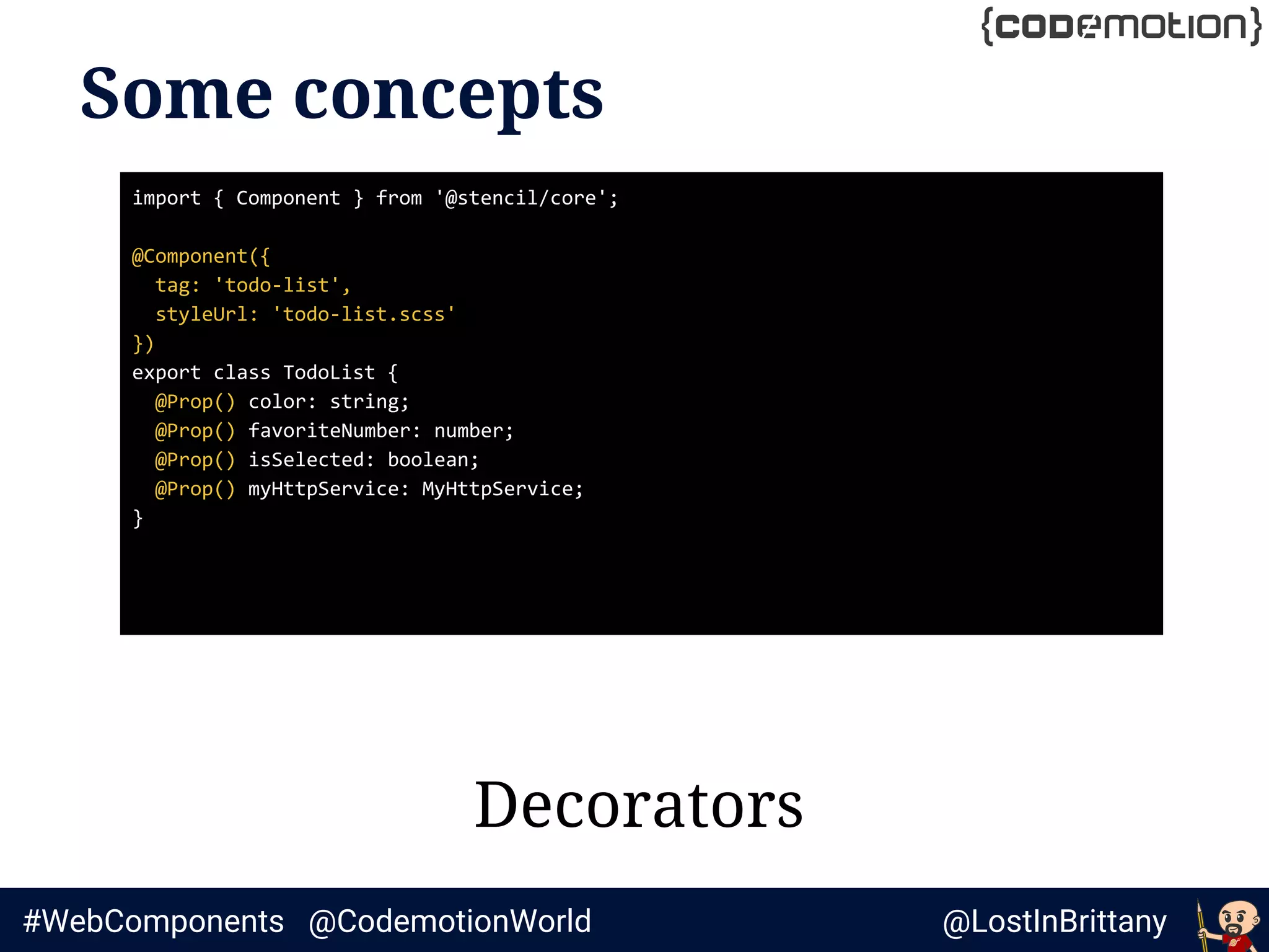 @LostInBrittany#WebComponents @CodemotionWorld
Some concepts
Decorators
import { Component } from '@stencil/core';
@Component({
tag: 'todo-list',
styleUrl: 'todo-list.scss'
})
export class TodoList {
@Prop() color: string;
@Prop() favoriteNumber: number;
@Prop() isSelected: boolean;
@Prop() myHttpService: MyHttpService;
}
 