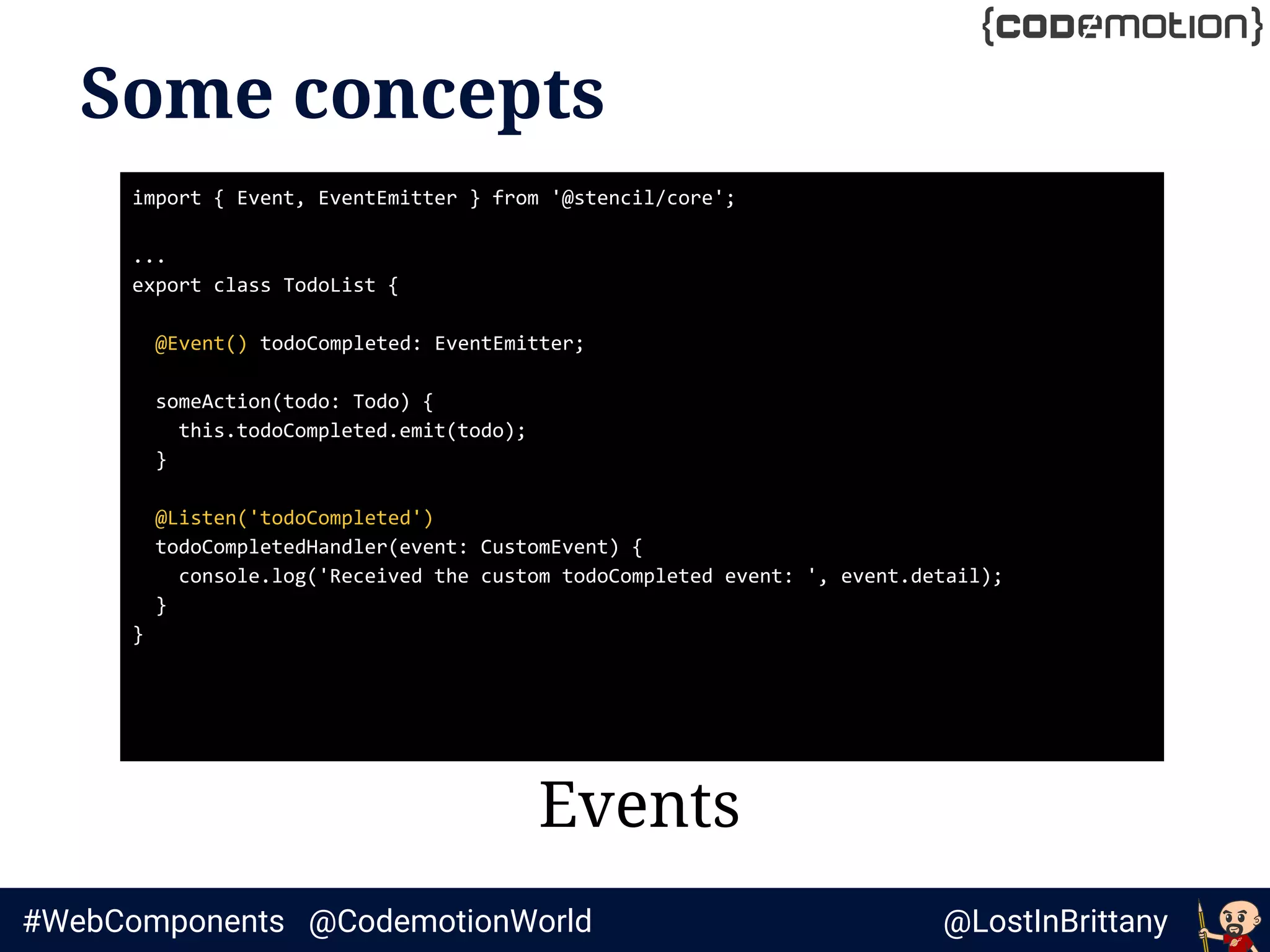 @LostInBrittany#WebComponents @CodemotionWorld
Some concepts
Events
import { Event, EventEmitter } from '@stencil/core';
...
export class TodoList {
@Event() todoCompleted: EventEmitter;
someAction(todo: Todo) {
this.todoCompleted.emit(todo);
}
@Listen('todoCompleted')
todoCompletedHandler(event: CustomEvent) {
console.log('Received the custom todoCompleted event: ', event.detail);
}
}
 