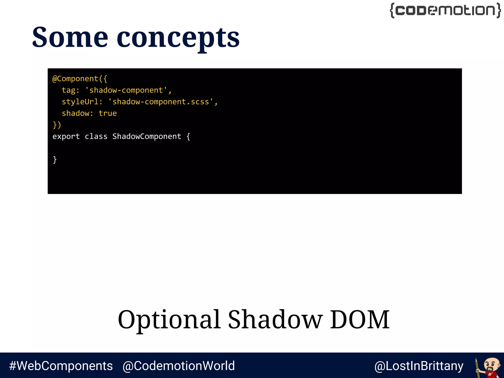 @LostInBrittany#WebComponents @CodemotionWorld
Some concepts
Optional Shadow DOM
@Component({
tag: 'shadow-component',
styleUrl: 'shadow-component.scss',
shadow: true
})
export class ShadowComponent {
}
 