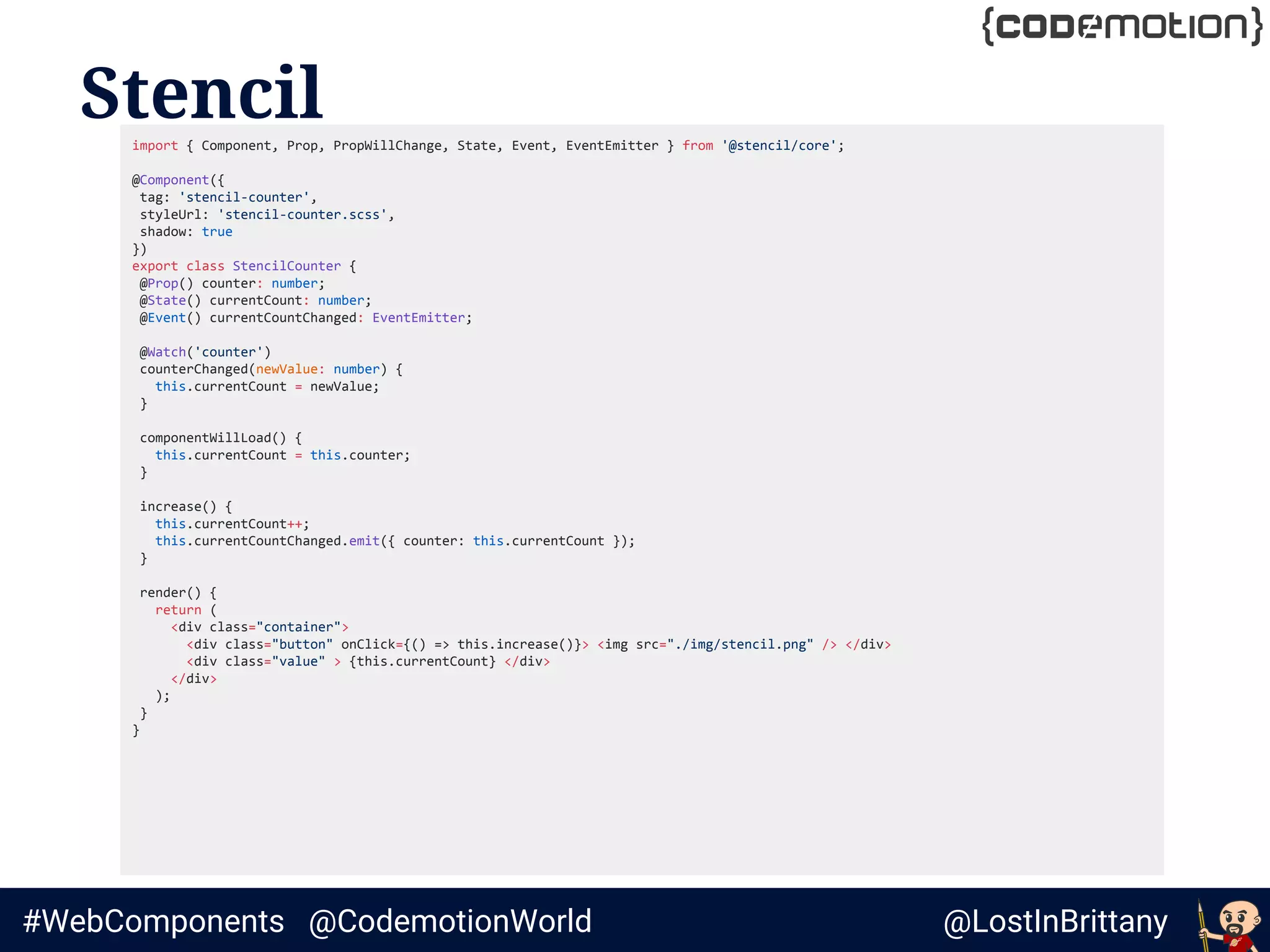 @LostInBrittany#WebComponents @CodemotionWorld
Stencilimport { Component, Prop, PropWillChange, State, Event, EventEmitter } from '@stencil/core';
@Component({
tag: 'stencil-counter',
styleUrl: 'stencil-counter.scss',
shadow: true
})
export class StencilCounter {
@Prop() counter: number;
@State() currentCount: number;
@Event() currentCountChanged: EventEmitter;
@Watch('counter')
counterChanged(newValue: number) {
this.currentCount = newValue;
}
componentWillLoad() {
this.currentCount = this.counter;
}
increase() {
this.currentCount++;
this.currentCountChanged.emit({ counter: this.currentCount });
}
render() {
return (
<div class="container">
<div class="button" onClick={() => this.increase()}> <img src="./img/stencil.png" /> </div>
<div class="value" > {this.currentCount} </div>
</div>
);
}
}
 