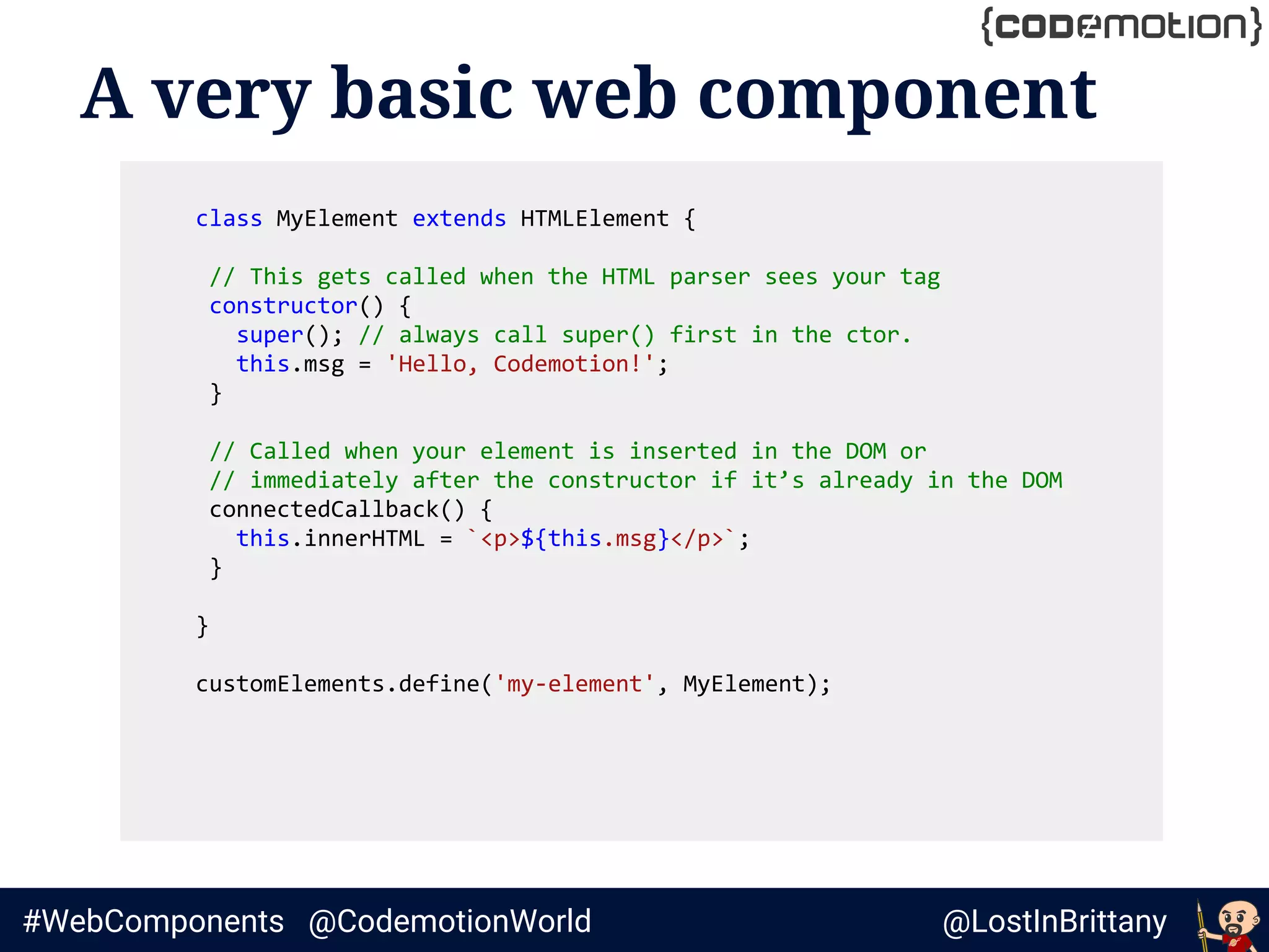 @LostInBrittany#WebComponents @CodemotionWorld
A very basic web component
class MyElement extends HTMLElement {
// This gets called when the HTML parser sees your tag
constructor() {
super(); // always call super() first in the ctor.
this.msg = 'Hello, Codemotion!';
}
// Called when your element is inserted in the DOM or
// immediately after the constructor if it’s already in the DOM
connectedCallback() {
this.innerHTML = `<p>${this.msg}</p>`;
}
}
customElements.define('my-element', MyElement);
 