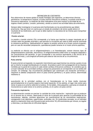 DEFINICION DE COSTANTES
Para determinar de manera global el estado fisiológico del organismo, se determinan diversos
parámetros: la temperatura corporal, el pulso arterial (frecuencia cardíaca), la presión arterial y la
frecuencia respiratoria. La medición de estos indicadores sirve para evaluar la actividad de los
órganos vitales (cerebro, corazón, pulmones), siendo su control una actividad básica de enfermería.
Siempre debe investigarse si la persona está familiarizada con los procedimientos que deben
practicarse. Hay que tener en cuenta que un estado de ansiedad o de temor puede alterar el
resultado de las mediciones, por lo que se debe explicar la naturaleza de las mismas para tranquilizar
a la persona
Presión arterial:
La presión o tensión arterial (TA) corresponde a la fuerza que imprime la sangre impulsada por el
corazón sobre las paredes arteriales y que permite la circulación por todo el árbol arterial venciendo
la resistencia periférica. Habitualmente se registra la presión arterial en el brazo (arteria braquial),
pero en caso de necesidad (amputación, quemaduras) puede tomarse en el muslo (arteria poplítea).
9
La medición se efectúa con el esfigmomanómetro y un fonendoscopio; existen diversos tipos de
esfigmomanómetro (aneroide, electrónico). El esfigmomanómetro debe tener un manguito adaptado a
las características del paciente, lo que corresponde a una anchura equivalente a dos tercios de la
longitud del brazo, y una longitud suficiente para abarcar dos tercios de su circunferencia.
Pulso arterial:
El pulso arterial corresponde a la expansión intermitente que experimentan las arterias cuando circula
por su interior la sangre bombeada por el corazón. Se produce a partir de la propagación de los impulsos
recibidos por la pared de la aorta en cada sístole cardíaca (frecuencia cardíaca). Se considera que es
un buen indicador de la actividad cardíaca, porque las pulsaciones se corresponden con los latidos del
corazón. Sin embargo, hay circunstancias patológicas que constituyen una excepción (arritmias) y
requieren la debida comparación entre el pulso arterial periférico y el pulso central, determinado
mediante la
auscultación de la actividad cardíaca con el fonendoscopio en la línea media clavicular
aproximadamente en el quinto espacio intercostal izquierdo. En los adultos, el lugar más común para
tomar el pulso es la arteria radial de la muñeca. En los bebés, niños pequeños y personas en estado de
inconsciencia se suele tomar en la arteria carótida, en el cuello o el pulso central
Frecuencia respiratoria:
La determinación consiste en precisar la cantidad de ciclos inspiración / espiración que se producen
en el término de un minuto, observando el tórax de la persona para apreciar la profundidad de los
movimientos. Además, conviene determinar las características de los movimientos respiratorios,
consignando si son laboriosos, superficiales, profundos, etc. En condiciones normales, en un individuo
adulto la respiración tiene una frecuencia que oscila entre 10 y 20 movimientos por minuto, es regular
y silenciosa, y se desarrolla sin dificultad alguna.
10
 