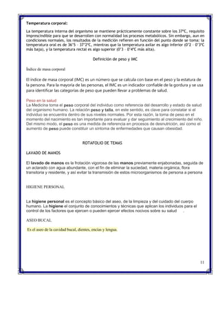 Temperatura corporal:
La temperatura interna del organismo se mantiene prácticamente constante sobre los 37ºC, requisito
imprescindible para que se desarrollen con normalidad los procesos metabólicos. Sin embargo, aun en
condiciones normales, los resultados de la medición refieren en función del punto donde se toma: la
temperatura oral es de 36’5 – 37’2ºC, mientras que la temperatura axilar es algo inferior (0’2 – 0’3ºC
más baja), y la temperatura rectal es algo superior (0’3 – 0’4ºC más alta).
Definición de peso y IMC
Índice de masa corporal
El índice de masa corporal (IMC) es un número que se calcula con base en el peso y la estatura de
la persona. Para la mayoría de las personas, el IMC es un indicador confiable de la gordura y se usa
para identificar las categorías de peso que pueden llevar a problemas de salud.
Peso en la salud
La Medicina toma el peso corporal del individuo como referencia del desarrollo y estado de salud
del organismo humano. La relación peso y talla, en este sentido, es clave para constatar si el
individuo se encuentra dentro de sus niveles normales. Por esta razón, la toma de peso en el
momento del nacimiento es tan importante para evaluar y dar seguimiento al crecimiento del niño.
Del mismo modo, el peso es una medida de referencia en procesos de desnutrición, así como el
aumento de peso puede constituir un síntoma de enfermedades que causan obesidad.
ROTAFOLIO DE TEMAS
LAVADO DE MANOS
El lavado de manos es la frotación vigorosa de las manos previamente enjabonadas, seguida de
un aclarado con agua abundante, con el fin de eliminar la suciedad, materia orgánica, flora
transitoria y residente, y así evitar la transmisión de estos microorganismos de persona a persona
HIGIENE PERSONAL
La higiene personal es el concepto básico del aseo, de la limpieza y del cuidado del cuerpo
humano. La higiene el conjunto de conocimientos y técnicas que aplican los individuos para el
control de los factores que ejercen o pueden ejercer efectos nocivos sobre su salud .
ASEO BUCAL
Es el aseo de la cavidad bucal, dientes, encías y lengua.
11
 