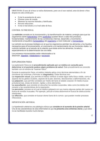 OBJETIVOS: El aseo de la boca se realiza diariamente, junto con el aseo matinal, antes de dormir o bien
después de cada comida para:
 Evitar la acumulación de sarro.
 Eliminar restos de comida.
 Mantener las mucosas húmedas y lubrificadas.
 Prevenir infecciones.
 Evitar el mal aliento y/o el mal sabor de boca.
CONTROL NUTRICIONAL
La nutrición consiste en la incorporación y la transformación de materia y energía para que los
organismos (tanto heterótrofos como autótrofos) puedan llevar a cabo tres procesos
fundamentales: mantenimiento de las condiciones internas, desarrollo y movimiento,1
manteniendo el equilibrio homeostático del organismo a nivel molecular y microscópico.
La nutrición es el proceso biológico en el que los organismos asimilan los alimentos y los líquidos
necesarios para el funcionamiento, el crecimiento y el mantenimiento de sus funciones vitales. La
nutrición también es el estudio de la relación que existe entre los alimentos, la salud y
especialmente en la determinación de una dieta.
Los procesos microscopistas están relacionados a la
absorción, digestión, metabolismo y excreción.
EXPLORACION FISICA
La exploración física es el procedimiento aplicado por un médico en consulta para
determinar si el paciente padece algún problema de salud. Este procedimiento es conocido
también con el nombre de "examen físico".
Durante la exploración física, el médico tratante aplica cinco técnicas elementales a fin de
corroborar los síntomas y formular un diagnóstico. Estas técnicas son:
 La inspección visual, que permite al médico verificar si existe algún daño físico visible, como el
aspecto de los globos oculares, aspecto de la piel, lesiones, desviaciones o deformaciones, etc.
 La palpación, que permite constatar por medio del tacto el estado corporal. El médico busca
protuberancias, áreas de tensión, rigidez y otros elementos.
 La auscultación, que consiste en escuchar los sonidos corporales, tales como los latidos del
corazón y las características de la respiración.
 La percusión, proceso en el cual el médico golpeará con sus manos algunas partes del cuerpo en
busca de sonidos inusuales. Por ejemplo, percutir el área abdominal en busca de obstrucciones
intestinales.
 La olfacción, que consiste en buscar olores fuera de lo común, que puedan revelar procesos
infecciosos.
HIPERTENCIÓN ARTERIAL
La hipertensión arterial es una patología crónica que consiste en el aumento de la presión arterial.
Una de las características de esta enfermedad es que no presenta unos síntomas claros y que estos
no se manifiestan durante mucho tiempo.
12
 