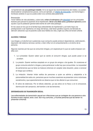 la hipertensión es una patología tratable. Si no se siguen las recomendaciones del médico, se pueden
desencadenar complicaciones graves, como por ejemplo, un infarto de miocardio, una hemorragia o
trombosis cerebral, lo que se puede evitar si se controla adecuadamente.
Prevención
Tener hábitos de vida saludable y, sobre todo, evitar el sobrepeso y la obesidad son los principales
factores para prevenir la aparición de la hipertensión. llevar una dieta sana y practicar ejercicio puede
ayudar a que la población general esté exenta de sufrir esta patología.
En los casos en los que en la familia haya antecedentes de hipertensión y por tanto haya una
predisposición a ser hipertenso a lo largo del tiempo, este factor genético supone una llamada de
atención adicional a que el paciente cuide esos hábitos de vida y vigile sus cifras de tensión arterial.
ALCOHOL Y DROGAS
Las drogas y el alcohol son sustancias cuyo consumo puede producir dependencia, estimulación,
depresión del sistema nervioso central, o bien influir en el comportamiento o el ánimo de la
persona.
Algunas razones por las que se consumen drogas y en especial por lo que se suele empezar con
ellas son:
1. La curiosidad. Querer saber qué se siente al consumir drogas, qué puede pasar si se
prueban.
2. La presión. Querer sentirse aceptado en un grupo de amigos o de iguales. En ocasiones el
grupo consume alcohol o drogas y para pertenecer a ella hay que consumirlas. La necesidad
de pertenencia que se tiene se traduce entonces en aceptar esta situación, pese a conocer
el riesgo que conlleva.
3. La imitación. Intentar imitar estilos de personas a quien se admira y adaptarlos a la
personalidad de cada uno, personas que en muchas ocasiones se presentan como victoriosas
socialmente y que aparentemente se observa que no les afecta lo que consumen.
4. El alivio de dolencias. Por el efecto obtenido, ya sea alivio en lo físico o en lo emocional,
disminución del cansancio, del hambre o de las tensiones.
ENFERMEDADES DE TRANSMISIÓN SEXUAL
Las enfermedades de transmisión sexual son infecciones que se contagian de una persona a otra
durante el sexo vaginal, anal u oral. Son muy comunes, y muchas personas que las tienen no
presentan síntomas
13
 