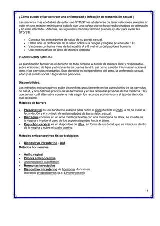 ¿Cómo puedo evitar contraer una enfermedad o infección de transmisión sexual (
Las maneras más confiables de evitar una STD/STI es abstenerse de tener relaciones sexuales o
estar en una relación monógama estable con una pareja que se haya hecho pruebas de detección
y no esté infectada.1
Además, las siguientes medidas también pueden ayudar para evitar las
STD/STI:
 Conozca los antecedentes de salud de su pareja sexual.
 Hable con un profesional de la salud sobre sus riesgos y hágase pruebas de ETS
 Vacúnese contra los virus de la hepatitis A y B y el virus del papiloma humano
 Use preservativos de látex de manera correcta
PLANIFICASION FAMILIAR
La planificación familiar es el derecho de toda persona a decidir de manera libre y responsable,
sobre el número de hijos y el momento en que los tendrá; así como a recibir información sobre el
tema y los servicios necesarios. Este derecho es independiente del sexo, la preferencia sexual,
edad y el estado social o legal de las personas.
Disponibilidad:
Los métodos anticonceptivos están disponibles gratuitamente en los consultorios de los servicios
de salud, y con distintos precios en las farmacias y en las consultas privadas de los médicos. Hay
que pensar cuál alternativa conviene más según los recursos económicos y el tipo de atención
que se quiere.
Métodos de barrera
 Preservativo es una funda fina elástica para cubrir el pene durante el coito, a fin de evitar la
fecundación y el contagio de enfermedades de transmisión sexual.
 Diafragma consiste en un arco metálico flexible con una membrana de látex, se inserta en
la vagina e impide el paso de los espermatozoides hacia el útero.
 Capuchón cervical es un dispositivo de látex, en forma de un dedal, que se introduce dentro
de la vagina y cubre el cuello uterino.
Métodos anticonceptivos físico-biológicos
 Dispositivo intrauterino - DIU
Métodos hormonales
 Anillo vaginal
 Píldora anticonceptiva
 Anticonceptivo subdérmico
 Hormonas inyectables
 Dispositivo intrauterino de hormonas -funcionan
liberando progestágenos (p.e. Levonorgestrel)
14
 