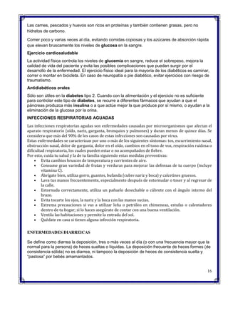  Las carnes, pescados y huevos son ricos en proteínas y también contienen grasas, pero no
hidratos de carbono.
 Comer poco y varias veces al día, evitando comidas copiosas y los azúcares de absorción rápida
que elevan bruscamente los niveles de glucosa en la sangre.
Ejercicio cardiosaludable
La actividad física controla los niveles de glucemia en sangre, reduce el sobrepeso, mejora la
calidad de vida del paciente y evita las posibles complicaciones que puedan surgir por el
desarrollo de la enfermedad. El ejercicio físico ideal para la mayoría de los diabéticos es caminar,
correr o montar en bicicleta. En caso de neuropatía o pie diabético, evitar ejercicios con riesgo de
traumatismo.
Antidiabéticos orales
Sólo son útiles en la diabetes tipo 2. Cuando con la alimentación y el ejercicio no es suficiente
para controlar este tipo de diabetes, se recurre a diferentes fármacos que ayudan a que el
páncreas produzca más insulina o a que actúe mejor la que produce por sí mismo, o ayudan a la
eliminación de la glucosa por la orina.
INFECCIONES RESPIRATORIAS AGUADAS
Las infecciones respiratorias agudas son enfermedades causadas por microorganismos que afectan el
aparato respiratorio (oído, nariz, garganta, bronquios y pulmones) y duran menos de quince días. Se
considera que más del 90% de los casos de estas infecciones son causadas por virus.
Estas enfermedades se caracterizan por uno o más de los siguientes síntomas: tos, escurrimiento nasal,
obstrucción nasal, dolor de garganta, dolor en el oído, cambios en el tono de voz, respiración ruidosa o
dificultad respiratoria, los cuales pueden estar o no acompañados de fiebre.
Por esto, cuida tu salud y la de tu familia siguiendo estas medidas preventivas:
 Evita cambios bruscos de temperatura y corrientes de aire.
 Consume gran variedad de frutas y verduras para mejorar las defensas de tu cuerpo (incluye
vitamina C).
 Abrígate bien, utiliza gorro, guantes, bufanda (cubre nariz y boca) y calcetines gruesos.
 Lava tus manos frecuentemente, especialmente después de estornudar o toser y al regresar de
la calle.
 Estornuda correctamente, utiliza un pañuelo desechable o cúbrete con el ángulo interno del
brazo.
 Evita tocarte los ojos, la nariz y la boca con las manos sucias.
 Extrema precauciones si vas a utilizar leña o petróleo en chimeneas, estufas o calentadores
dentro de tu hogar; si lo haces asegúrate de contar con una buena ventilación.
 Ventila las habitaciones y permite la entrada del sol.
 Quédate en casa si tienes alguna infección respiratoria.
ENFERMEDADES DIARREICAS
Se define como diarrea la deposición, tres o más veces al día (o con una frecuencia mayor que la
normal para la persona) de heces sueltas o líquidas. La deposición frecuente de heces formes (de
consistencia sólida) no es diarrea, ni tampoco la deposición de heces de consistencia suelta y
“pastosa” por bebés amamantados.
16
 