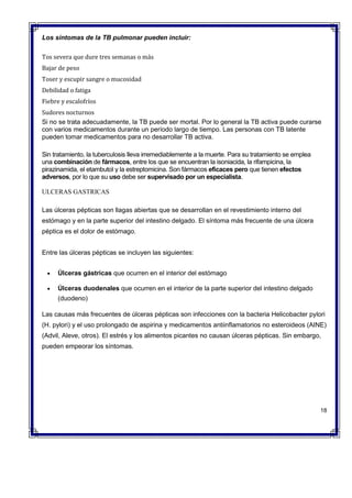 Los síntomas de la TB pulmonar pueden incluir:
 Tos severa que dure tres semanas o más
 Bajar de peso
 Toser y escupir sangre o mucosidad
 Debilidad o fatiga
 Fiebre y escalofríos
 Sudores nocturnos
Si no se trata adecuadamente, la TB puede ser mortal. Por lo general la TB activa puede curarse
con varios medicamentos durante un período largo de tiempo. Las personas con TB latente
pueden tomar medicamentos para no desarrollar TB activa.
Sin tratamiento, la tuberculosis lleva irremediablemente a la muerte. Para su tratamiento se emplea
una combinación de fármacos, entre los que se encuentran la isoniacida, la rifampicina, la
pirazinamida, el etambutol y la estreptomicina. Son fármacos eficaces pero que tienen efectos
adversos, por lo que su uso debe ser supervisado por un especialista.
ULCERAS GASTRICAS
Las úlceras pépticas son llagas abiertas que se desarrollan en el revestimiento interno del
estómago y en la parte superior del intestino delgado. El síntoma más frecuente de una úlcera
péptica es el dolor de estómago.
Entre las úlceras pépticas se incluyen las siguientes:
 Úlceras gástricas que ocurren en el interior del estómago
 Úlceras duodenales que ocurren en el interior de la parte superior del intestino delgado
(duodeno)
Las causas más frecuentes de úlceras pépticas son infecciones con la bacteria Helicobacter pylori
(H. pylori) y el uso prolongado de aspirina y medicamentos antiinflamatorios no esteroideos (AINE)
(Advil, Aleve, otros). El estrés y los alimentos picantes no causan úlceras pépticas. Sin embargo,
pueden empeorar los síntomas.
18
 