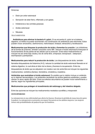 Síntomas
 Dolor por ardor estomacal
 Sensación de estar lleno, inflamado y con gases.
 Intolerancia a las comidas grasosas
 Acidez estomacal
 Náuseas
TRATAMIENTOS
Antibióticos para eliminar la bacteria H. pylori. Si se encuentra H. pylori en el sistema
digestivo, el médico te puede recomendar una combinación de antibióticos para eliminarla. Estos
pueden incluir amoxicilina, claritromicina, metronidazol, tinidazol, tetraciclina y levofloxacina
Medicamentos que bloquean la producción de ácido y fomentan la curación. Los inhibidores
de la bomba de protones, también conocidos como IBP, reducen el ácido estomacal al bloquear el
funcionamiento de las partes de las células que lo producen. Entre estos medicamentos se
incluyen los de venta bajo receta y los de venta libre, omeprazol, lansoprazol , rabeprazol ,
esomeprazol y pantoprazol .
Medicamentos para reducir la producción de ácido. Los bloqueadores de ácido, también
llamados bloqueadores de histamina (H-2), reducen la cantidad de ácido estomacal liberado en el
sistema digestivo, lo cual alivia el dolor de la úlcera y favorece la recuperación. Entre los
bloqueadores de ácido que se adquieren con receta o son de venta libre se incluyen los siguientes
medicamentos: ranitidina (Zantac), famotidina, cimetidina y nizatidina .
Antiácidos que neutralizan el ácido estomacal. Es posible que tu médico incluya un antiácido
en tu régimen farmacológico. Los antiácidos neutralizan los ácidos gástricos existentes y pueden
ofrecer un alivio rápido del dolor. Entre sus efectos secundarios se pueden incluir estreñimiento o
diarrea, según los ingredientes principales.
Medicamentos que protegen el revestimiento del estómago y del intestino delgado.
Entre las opciones se incluyen los medicamentos recetados sucralfato y misoprostol
OSTEOPOROSIS
La osteoporosis es una enfermedad que afecta los huesos. Ocasiona la pérdida de masa ósea de quien
la padece. La osteoporosis se presenta con mayor frecuencia en los adultos mayores. Las mujeres
tienen más probabilidades de padecerla que los hombres.
19
 