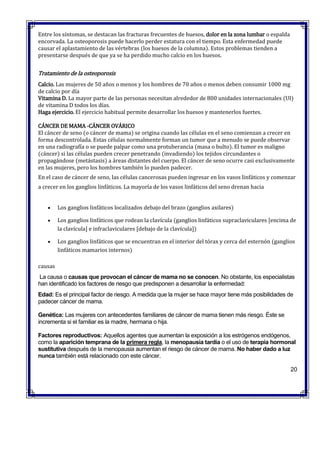 Entre los síntomas, se destacan las fracturas frecuentes de huesos, dolor en la zona lumbar o espalda
encorvada. La osteoporosis puede hacerlo perder estatura con el tiempo. Esta enfermedad puede
causar el aplastamiento de las vértebras (los huesos de la columna). Estos problemas tienden a
presentarse después de que ya se ha perdido mucho calcio en los huesos.
Tratamiento de la osteoporosis
Calcio. Las mujeres de 50 años o menos y los hombres de 70 años o menos deben consumir 1000 mg
de calcio por día
Vitamina D. La mayor parte de las personas necesitan alrededor de 800 unidades internacionales (UI)
de vitamina D todos los días.
Haga ejercicio. El ejercicio habitual permite desarrollar los huesos y mantenerlos fuertes.
CÁNCER DE MAMA -CÁNCER OVÁRICO
El cáncer de seno (o cáncer de mama) se origina cuando las células en el seno comienzan a crecer en
forma descontrolada. Estas células normalmente forman un tumor que a menudo se puede observar
en una radiografía o se puede palpar como una protuberancia (masa o bulto). El tumor es maligno
(cáncer) si las células pueden crecer penetrando (invadiendo) los tejidos circundantes o
propagándose (metástasis) a áreas distantes del cuerpo. El cáncer de seno ocurre casi exclusivamente
en las mujeres, pero los hombres también lo pueden padecer.
En el caso de cáncer de seno, las células cancerosas pueden ingresar en los vasos linfáticos y comenzar
a crecer en los ganglios linfáticos. La mayoría de los vasos linfáticos del seno drenan hacia
 Los ganglios linfáticos localizados debajo del brazo (ganglios axilares)
 Los ganglios linfáticos que rodean la clavícula (ganglios linfáticos supraclaviculares [encima de
la clavícula] e infraclaviculares [debajo de la clavícula])
 Los ganglios linfáticos que se encuentran en el interior del tórax y cerca del esternón (ganglios
linfáticos mamarios internos)
causas
La causa o causas que provocan el cáncer de mama no se conocen. No obstante, los especialistas
han identificado los factores de riesgo que predisponen a desarrollar la enfermedad:
 Edad: Es el principal factor de riesgo. A medida que la mujer se hace mayor tiene más posibilidades de
padecer cáncer de mama.
 Genética: Las mujeres con antecedentes familiares de cáncer de mama tienen más riesgo. Éste se
incrementa si el familiar es la madre, hermana o hija.
 Factores reproductivos: Aquellos agentes que aumentan la exposición a los estrógenos endógenos,
como la aparición temprana de la primera regla, la menopausia tardía o el uso de terapia hormonal
sustitutiva después de la menopausia aumentan el riesgo de cáncer de mama. No haber dado a luz
nunca también está relacionado con este cáncer.
20
 