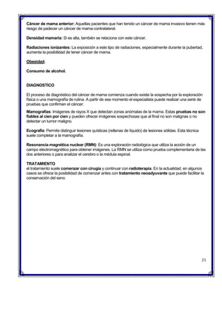  Cáncer de mama anterior: Aquellas pacientes que han tenido un cáncer de mama invasivo tienen más
riesgo de padecer un cáncer de mama contralateral.
 Densidad mamaria: Si es alta, también se relaciona con este cáncer.
 Radiaciones ionizantes: La exposición a este tipo de radiaciones, especialmente durante la pubertad,
aumenta la posibilidad de tener cáncer de mama.
 Obesidad.
 Consumo de alcohol.
DIAGNOSTICO
El proceso de diagnóstico del cáncer de mama comienza cuando existe la sospecha por la exploración
física o una mamografía de rutina. A partir de ese momento el especialista puede realizar una serie de
pruebas que confirmen el cáncer:
 Mamografías: Imágenes de rayos X que detectan zonas anómalas de la mama. Estas pruebas no son
fiables al cien por cien y pueden ofrecer imágenes sospechosas que al final no son malignas o no
detectar un tumor maligno.
 Ecografía: Permite distinguir lesiones quísticas (rellenas de líquido) de lesiones sólidas. Esta técnica
suele completar a la mamografía.
 Resonancia magnética nuclear (RMN): Es una exploración radiológica que utiliza la acción de un
campo electromagnético para obtener imágenes. La RMN se utiliza como prueba complementaria de las
dos anteriores o para analizar el cerebro o la médula espinal.

 TRATAMIENTO
el tratamiento suele comenzar con cirugía y continuar con radioterapia. En la actualidad, en algunos
casos se ofrece la posibilidad de comenzar antes con tratamiento neoadyuvante que puede facilitar la
conservación del seno
21
 
