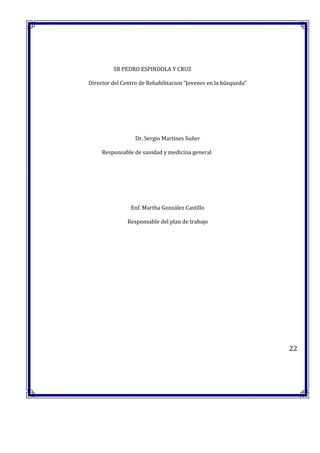 SR PEDRO ESPINDOLA Y CRUZ
Director del Centro de Rehabilitacion “Jovenes en la búsqueda”
Dr. Sergio Martines Suñer
Responsable de sanidad y medicina general
Enf. Martha González Castillo
Responsable del plan de trabajo
22
 