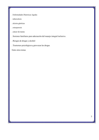 . Enfermedades Diarreicas Agudas
. tuberculosis
. ulceras gástricas
. osteoporosis
. cáncer de mama
. Sesiones familiares para adecuación del manejo integral inclusivo.
. Riesgos de drogas y alcohol
. Trastornos psicológicos q provocan las drogas
Entre otros temas
3
 