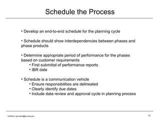 Schedule the Process Develop an end-to-end schedule for the planning cycle Schedule should show interdependencies between phases and phase products Determine appropriate period of performance for the phases based on customer requirements First submittal of performance reports IBR date Schedule is a communication vehicle Ensure responsibilities are delineated Clearly identify due dates Include data review and approval cycle in planning process [email_address] 