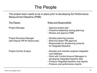 The People The project team needs to be in place prior to developing the Performance Measurement Baseline (PMB) The Players Roles and Responsibility Project Manager - Approve project plan - Proactive leadership during planning - Review and approve PMB Project Business Manager - Develop planning process (aka Deputy PM for Resources) - Brief and obtain PM approval - Responsible for all planning products    for Integrated Baseline Project Control Analyst - Develop and maintain projects integrated   cost database - Work with Control Account Managers in   developing integrated baseline data - Produce integrated baseline cost reports - Produce cost performance reports [email_address] 