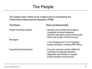 The People The project team needs to be in place prior to developing the Performance Measurement Baseline (PMB) The Players Roles and Responsibility Project Schedule Analyst - Develop and maintain the project’s   integrated schedule database - Develop and report project critical path - Work with Project Control Account Managers   in the development of an integrated   project schedule. Including REC/DELs Acquisitions/Subcontracts - Ensures contracts contain DRDs for   submittal of integrated baseline - Negotiate deliverables to support    project baseline requirements [email_address] 