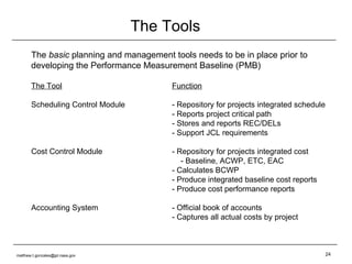 The Tools The  basic  planning and management tools needs to be in place prior to developing the Performance Measurement Baseline (PMB) The Tool Function Scheduling Control Module - Repository for projects integrated schedule - Reports project critical path - Stores and reports REC/DELs - Support JCL requirements Cost Control Module  - Repository for projects integrated cost   - Baseline, ACWP, ETC, EAC - Calculates BCWP - Produce integrated baseline cost reports - Produce cost performance reports Accounting System - Official book of accounts - Captures all actual costs by project [email_address] 