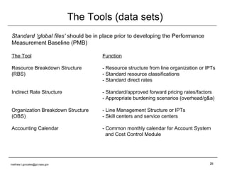 The Tools (data sets) Standard ‘global files’  should be in place prior to developing the Performance Measurement Baseline (PMB) The Tool Function Resource Breakdown Structure - Resource structure from line organization or IPTs (RBS) - Standard resource classifications - Standard direct rates Indirect Rate Structure - Standard/approved forward pricing rates/factors - Appropriate burdening scenarios (overhead/g&a) Organization Breakdown Structure - Line Management Structure or IPTs (OBS) - Skill centers and service centers Accounting Calendar - Common monthly calendar for Account System   and Cost Control Module [email_address] 