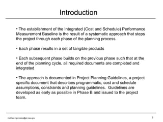 Introduction The establishment of the Integrated (Cost and Schedule) Performance Measurement Baseline is the result of a systematic approach that steps the project through each phase of the planning process. Each phase results in a set of tangible products Each subsequent phase builds on the previous phase such that at the end of the planning cycle, all required documents are completed and integrated The approach is documented in Project Planning Guidelines, a project specific document that describes programmatic, cost and schedule assumptions, constraints and planning guidelines.  Guidelines are developed as early as possible in Phase B and issued to the project team. [email_address] 