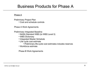 Business Products for Phase A Phase A Preliminary Project Plan  Cost and schedule controls Phase A Work Agreements Preliminary Integrated Baseline NASA Standard WBS (to WBS Level 3) WBS Dictionary Integrated Master Schedule Life cycle cost estimate Preliminary life-cycle cost estimates includes reserves Workforce estimate Phase B Work Agreements [email_address] 