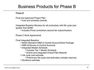 Business Products for Phase B Phase B Final and approved Project Plan Cost and schedule controls Integrated Baseline Reviews for all contractors with life cycle cost greater than $20M Includes Prime contractors second tier subcontractors Phase C Work Agreements Final Integrated Baseline NASA Standard WBS to Control Account/Work Package WBS Dictionary to Control Accounts Integrated Master Schedule Includes Tier 1 Master Schedule End-to-end integrated Critical Path Network Life cycle cost estimate Preliminary life-cycle cost estimates includes reserves Workforce estimate [email_address] 