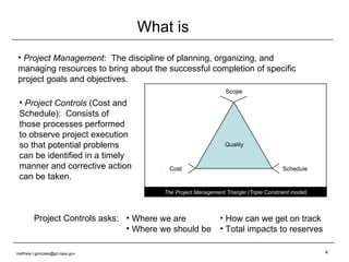 What is Project Management :  The discipline of planning, organizing, and managing resources to bring about the successful completion of specific project goals and objectives. How can we get on track Total impacts to reserves Project Controls  (Cost and Schedule):  Consists of those processes performed to observe project execution so that potential problems can be identified in a timely manner and corrective action can be taken. Project Controls asks: Where we are Where we should be [email_address] 