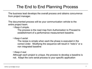 The End to End Planning Process The business lead develops the overall process and obtains concurrence from project manager. The documented process will be your communication vehicle to the entire project team. Keep it simple .  The process is the road map from Authorization to Proceed to establishment of a performance measurement baseline. Keep it serial .  The recipe is simple when each the phase is executed in the correct order.  Modifying the sequence will result in “redo’s” or a non integrated baseline Keep it real . Although each project is unique, the process to develop a baseline is not.  Adapt the core serial process to your specific application  [email_address] 