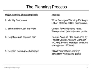 The Planning Process Major planning phase/emphasis Product 6. Identify Resources Work Packages/Planning Packages Labor, Material, ODC, Subcontract, 7. Estimate the Cost the Work Current forward pricing rates, Time-phased (monthly) cost profile 8. Negotiate and approve plan Control Account Plan concurred by  Project Control Account Manager (PCAM), Project Manager and Line Manager (or IPT lead)  9. Develop Earning Methodology BCWP ‘algorithmic earning’  consistent with BCWS profile [email_address] 