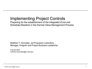Implementing Project Controls Preparing for the establishment of the Integrated (Cost and Schedule) Baseline in the Earned Value Management Process Matthew T. Gonzales, Jet Propulsion Laboratory Manager, Program and Project Business Leadership 818-354-3629 [email_address] [email_address] 