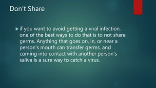 Don’t Share
 if you want to avoid getting a viral infection,
one of the best ways to do that is to not share
germs. Anything that goes on, in, or near a
person’s mouth can transfer germs, and
coming into contact with another person's
saliva is a sure way to catch a virus.
 