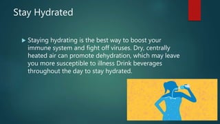 Stay Hydrated
 Staying hydrating is the best way to boost your
immune system and fight off viruses. Dry, centrally
heated air can promote dehydration, which may leave
you more susceptible to illness Drink beverages
throughout the day to stay hydrated.
 