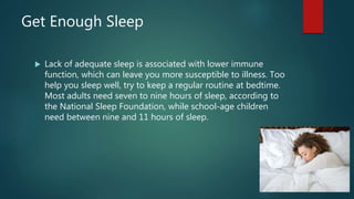Get Enough Sleep
 Lack of adequate sleep is associated with lower immune
function, which can leave you more susceptible to illness. Too
help you sleep well, try to keep a regular routine at bedtime.
Most adults need seven to nine hours of sleep, according to
the National Sleep Foundation, while school-age children
need between nine and 11 hours of sleep.
 