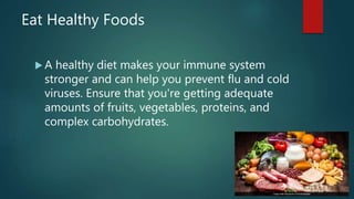 Eat Healthy Foods
 A healthy diet makes your immune system
stronger and can help you prevent flu and cold
viruses. Ensure that you're getting adequate
amounts of fruits, vegetables, proteins, and
complex carbohydrates.
 