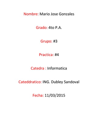 Nombre: Mario Jose Gonzales
Grado: 4to P.A.
Grupo: #3
Practica: #4
Catedra : Informatica
Cateddratico: ING. Dubley Sandoval
Fecha: 11/03/2015
 