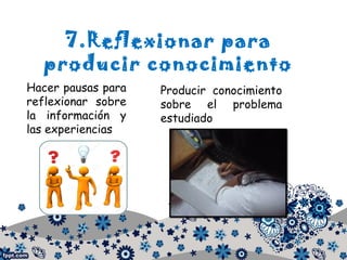 7.Reflexionar para
producir conocimiento
Hacer pausas para
reflexionar sobre
la información y
las experiencias
Producir conocimiento
sobre el problema
estudiado
 