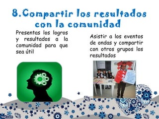 8.Compartir los resultados
con la comunidad
Presentas los logros
y resultados a la
comunidad para que
sea útil
Asistir a los eventos
de ondas y compartir
con otros grupos los
resultados
 