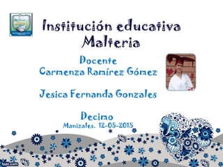 Institución educativa
Malteria
Docente
Carmenza Ramírez Gómez
Jesica Fernanda Gonzales
Decimo
Manizales. 12-05-2015
 